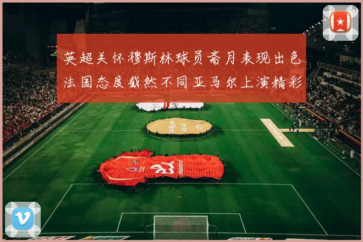 英超关怀穆斯林球员斋月表现出色法国态度截然不同亚马尔上演精彩帽子戏法