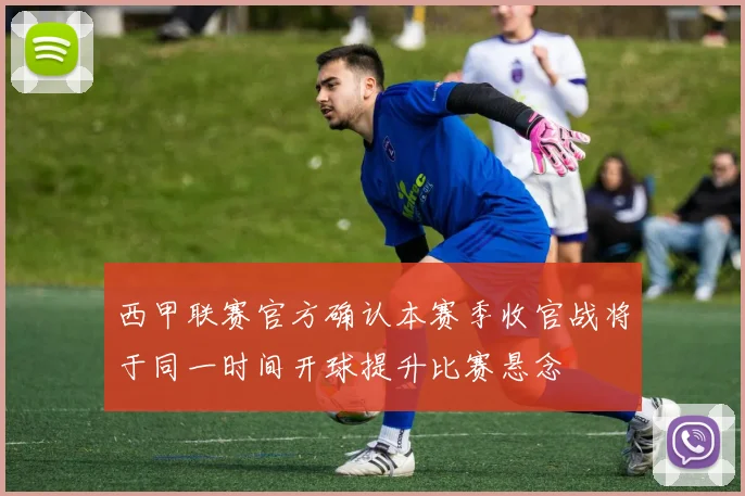 西甲联赛官方确认本赛季收官战将于同一时间开球提升比赛悬念