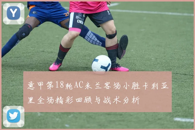 意甲第18轮AC米兰客场小胜卡利亚里全场精彩回顾与战术分析