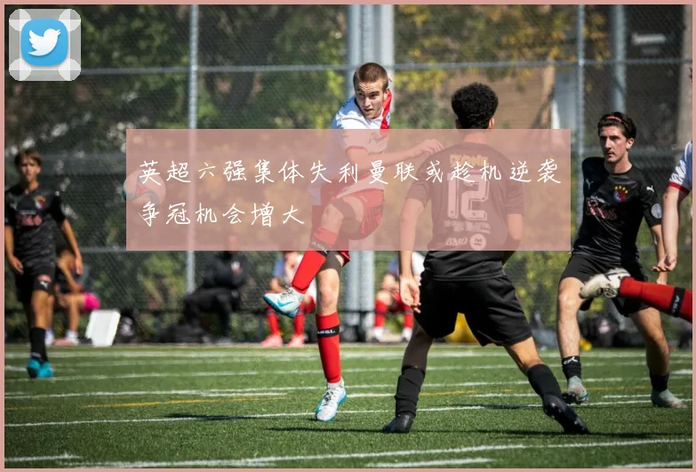 英超六强集体失利曼联或趁机逆袭争冠机会增大