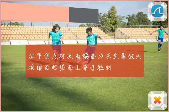 法甲焦点对决南锡奋力求生蒙彼利埃能否趁势而上争夺胜利